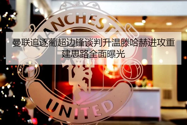 曼联追逐葡超边锋谈判升温滕哈赫进攻重建思路全面曝光